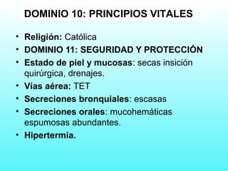 • Religión: Católica
• DOMINIO 11: SEGURIDAD Y PROTECCIÓN
• Estado de piel y mucosas: secas insición
quirúrgica, drenajes.
• Vías aérea: TET
• Secreciones bronquiales: escasas
• Secreciones orales: mucohemáticas
espumosas abundantes.
• Hipertermia.
DOMINIO 10: PRINCIPIOS VITALES
 