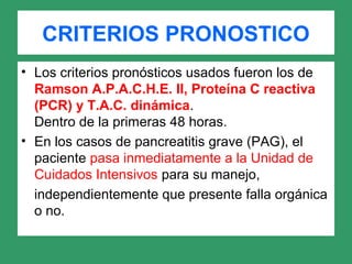 CRITERIOS PRONOSTICO
• Los criterios pronósticos usados fueron los de
Ramson A.P.A.C.H.E. II, Proteína C reactiva
(PCR) y T.A.C. dinámica.
Dentro de la primeras 48 horas.
• En los casos de pancreatitis grave (PAG), el
paciente pasa inmediatamente a la Unidad de
Cuidados Intensivos para su manejo,
independientemente que presente falla orgánica
o no.
 