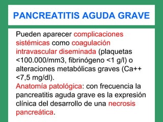 PANCREATITIS AGUDA GRAVE
Pueden aparecer complicaciones
sistémicas como coagulación
intravascular diseminada (plaquetas
<100.000/mm3, fibrinógeno <1 g/l) o
alteraciones metabólicas graves (Ca++
<7,5 mg/dl).
Anatomía patológica: con frecuencia la
pancreatitis aguda grave es la expresión
clínica del desarrollo de una necrosis
pancreática.
 