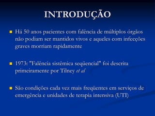 INTRODUÇÃO
 Há 50 anos pacientes com falência de múltiplos órgãos
não podiam ser mantidos vivos e aqueles com infecções
graves morriam rapidamente
 1973: "Falência sistêmica seqüencial" foi descrita
primeiramente por Tilney et al
 São condições cada vez mais freqüentes em serviços de
emergência e unidades de terapia intensiva (UTI)
 