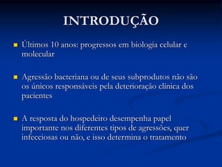 INTRODUÇÃO
 Últimos 10 anos: progressos em biologia celular e
molecular
 Agressão bacteriana ou de seus subprodutos não são
os únicos responsáveis pela deterioração clínica dos
pacientes
 A resposta do hospedeiro desempenha papel
importante nos diferentes tipos de agressões, quer
infecciosas ou não, e isso determina o tratamento
 
