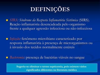 DEFINIÇÕES
 SIRS: Síndrome da Resposta Inflamatória Sistêmica (SIRS).
Reação inflamatória desencadeada pelo organismo
frente a qualquer agressão infecciosa ou não-infecciosa
 Infecção: fenômeno microbiano caracterizado por
resposta inflamatória à presença de microrganismos ou
à invasão dos tecidos normalmente estéreis
 Bacteremia: presença de bactérias viáveis no sangue
Sugeriu-se eliminar o termo septicemia, pois existem vários
significados diferentes na literatura médica
 