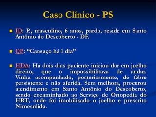 Caso Clínico - PS
 ID: P., masculino, 6 anos, pardo, reside em Santo
Antônio do Descoberto - DF.
 QP: “Cansaço há 1 dia”
 HDA: Há dois dias paciente iniciou dor em joelho
direito, que o impossibilitava de andar.
Vinha acompanhado, posteriormente, de febre
persistente e não aferida. Sem melhora, procurou
atendimento em Santo Antônio do Descoberto,
sendo encaminhado ao Serviço de Ortopedia do
HRT, onde foi imobilizado o joelho e prescrito
Nimesulida.
 