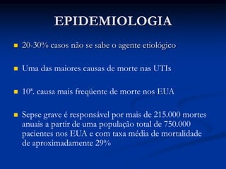 EPIDEMIOLOGIA
 20-30% casos não se sabe o agente etiológico
 Uma das maiores causas de morte nas UTIs
 10ª. causa mais freqüente de morte nos EUA
 Sepse grave é responsável por mais de 215.000 mortes
anuais a partir de uma população total de 750.000
pacientes nos EUA e com taxa média de mortalidade
de aproximadamente 29%
 