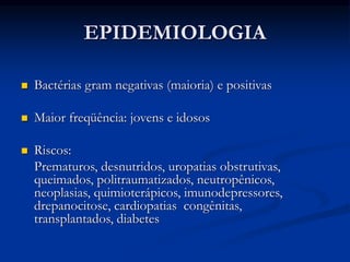 EPIDEMIOLOGIA
 Bactérias gram negativas (maioria) e positivas
 Maior freqüência: jovens e idosos
 Riscos:
Prematuros, desnutridos, uropatias obstrutivas,
queimados, politraumatizados, neutropênicos,
neoplasias, quimioterápicos, imunodepressores,
drepanocitose, cardiopatias congênitas,
transplantados, diabetes
 