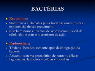 BACTÉRIAS
 Exotoxinas:
 Sintetizadas e liberadas pelas bactérias durante a fase
exponencial de seu crescimento
 Recebem nomes diversos de acordo com o local da
célula-alvo e com o mecanismo de ação
 Endotoxinas:
 Tóxicos liberados somente após desintegração da
bactéria
 Ativam o sistema proteolítico de contato, células
fagocitárias, linfócitos e células endoteliais
 