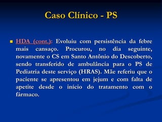 Caso Clínico - PS
 HDA (cont.): Evoluiu com persistência da febre
mais cansaço. Procurou, no dia seguinte,
novamente o CS em Santo Antônio do Descoberto,
sendo transferido de ambulância para o PS de
Pediatria deste serviço (HRAS). Mãe referiu que o
paciente se apresentou em jejum e com falta de
apetite desde o início do tratamento com o
fármaco.
 