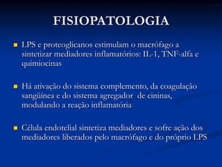 FISIOPATOLOGIA
 LPS e proteoglicanos estimulam o macrófago a
sintetizar mediadores inflamatórios: IL-1, TNF-alfa e
quimiocinas
 Há ativação do sistema complemento, da coagulação
sangüínea e do sistema agregador de cininas,
modulando a reação inflamatória
 Célula endotelial sintetiza mediadores e sofre ação dos
mediadores liberados pelo macrófago e do próprio LPS
 