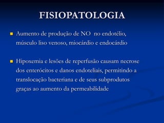 FISIOPATOLOGIA
 Aumento de produção de NO no endotélio,
músculo liso venoso, miocárdio e endocárdio
 Hipoxemia e lesões de reperfusão causam necrose
dos enterócitos e danos endoteliais, permitindo a
translocação bacteriana e de seus subprodutos
graças ao aumento da permeabilidade
 