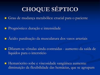 CHOQUE SÉPTICO
 Grau de mudança metabólica: crucial para o paciente
 Prognóstico: duração e intensidade
 Ácido: paralisação da musculatura dos vasos arteriais
 Dilatam-se vênulas ainda contraídas - aumento da saída de
líquidos para o interstício
 Hematócrito sobe e viscosidade sangüínea aumenta:
diminuição da flexibilidade das hemácias, que se agrupam
 