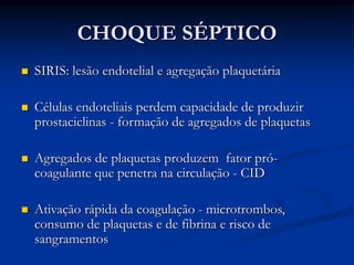 CHOQUE SÉPTICO
 SIRIS: lesão endotelial e agregação plaquetária
 Células endoteliais perdem capacidade de produzir
prostaciclinas - formação de agregados de plaquetas
 Agregados de plaquetas produzem fator pró-
coagulante que penetra na circulação - CID
 Ativação rápida da coagulação - microtrombos,
consumo de plaquetas e de fibrina e risco de
sangramentos
 