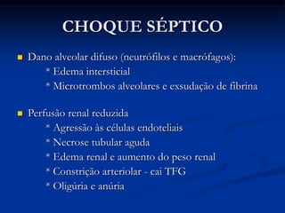 CHOQUE SÉPTICO
 Dano alveolar difuso (neutrófilos e macrófagos):
* Edema intersticial
* Microtrombos alveolares e exsudação de fibrina
 Perfusão renal reduzida
* Agressão às células endoteliais
* Necrose tubular aguda
* Edema renal e aumento do peso renal
* Constrição arteriolar - cai TFG
* Oligúria e anúria
 
