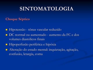 SINTOMATOLOGIA
Choque Séptico
 Hipotensão - tônus vascular reduzido
 DC normal ou aumentado - aumento da FC e dos
volumes diastólicos finais
 Hipoperfusão periférica e hipóxia
 Alteração do estado mental: inquietação, agitação,
confusão, letargia, coma
 