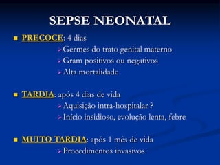 SEPSE NEONATAL
 PRECOCE: 4 dias
Germes do trato genital materno
Gram positivos ou negativos
Alta mortalidade
 TARDIA: após 4 dias de vida
Aquisição intra-hospitalar ?
Início insidioso, evolução lenta, febre
 MUITO TARDIA: após 1 mês de vida
Procedimentos invasivos
 