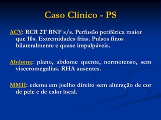 Caso Clínico - PS
ACV: RCR 2T BNF s/s. Perfusão periférica maior
que 10s. Extremidades frias. Pulsos finos
bilateralmente e quase impalpáveis.
Abdome: plano, abdome quente, normotenso, sem
visceromegalias. RHA ausentes.
MMII: edema em joelho direito sem alteração de cor
de pele e de calor local.
 