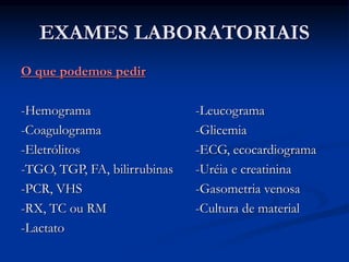 EXAMES LABORATORIAIS
O que podemos pedir
-Hemograma -Leucograma
-Coagulograma -Glicemia
-Eletrólitos -ECG, ecocardiograma
-TGO, TGP, FA, bilirrubinas -Uréia e creatinina
-PCR, VHS -Gasometria venosa
-RX, TC ou RM -Cultura de material
-Lactato
 