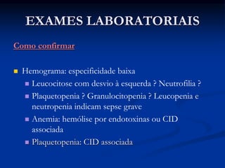 EXAMES LABORATORIAIS
Como confirmar
 Hemograma: especificidade baixa
 Leucocitose com desvio à esquerda ? Neutrofilia ?
 Plaquetopenia ? Granulocitopenia ? Leucopenia e
neutropenia indicam sepse grave
 Anemia: hemólise por endotoxinas ou CID
associada
 Plaquetopenia: CID associada
 