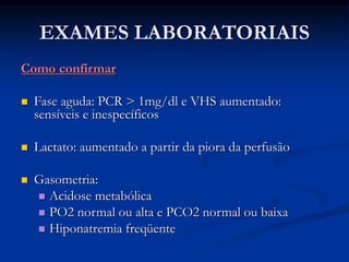 EXAMES LABORATORIAIS
Como confirmar
 Fase aguda: PCR > 1mg/dl e VHS aumentado:
sensíveis e inespecíficos
 Lactato: aumentado a partir da piora da perfusão
 Gasometria:
 Acidose metabólica
 PO2 normal ou alta e PCO2 normal ou baixa
 Hiponatremia freqüente
 