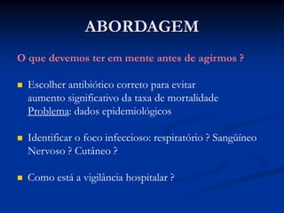 ABORDAGEM
O que devemos ter em mente antes de agirmos ?
 Escolher antibiótico correto para evitar
aumento significativo da taxa de mortalidade
Problema: dados epidemiológicos
 Identificar o foco infeccioso: respiratório ? Sangüíneo
Nervoso ? Cutâneo ?
 Como está a vigilância hospitalar ?
 