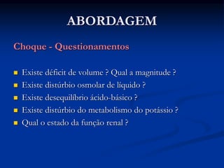 ABORDAGEM
Choque - Questionamentos
 Existe déficit de volume ? Qual a magnitude ?
 Existe distúrbio osmolar de líquido ?
 Existe desequilíbrio ácido-básico ?
 Existe distúrbio do metabolismo do potássio ?
 Qual o estado da função renal ?
 