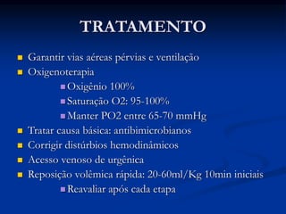TRATAMENTO
 Garantir vias aéreas pérvias e ventilação
 Oxigenoterapia
 Oxigênio 100%
 Saturação O2: 95-100%
 Manter PO2 entre 65-70 mmHg
 Tratar causa básica: antibimicrobianos
 Corrigir distúrbios hemodinâmicos
 Acesso venoso de urgênica
 Reposição volêmica rápida: 20-60ml/Kg 10min iniciais
 Reavaliar após cada etapa
 