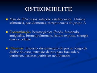 OSTEOMIELITE
 Mais de 90% vasos: infecção estafilocócica. Outros:
salmonela, pseudomonas, estreptococos do grupo A
 Contaminação: hematogênica (ferida, furúnculo,
amigdalite, broncopulmonar), fratura exposta, cirurgia
óssea e celulite
 Observar: abscesso, disseminação de pus ao longo da
diáfise do osso, extrusão de pus para fora sob o
periósteo, necrose, periósteo neoformado
 