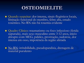 OSTEOMIELITE
 Quando suspeitar: dor intensa, sinais flogísticos locais,
limitação funcional do membro, febre alta, estado
toxêmico. No RN não há toxemia evidente
 Quadro Clínico: traumatismo ou foco infeccioso (ferida
supurada), mais sexo masculino entre 3-12 anos, início
abrupto com MEG, palidez, prostração, sudorese, dor
intensa em osso, impotência da região afetada
 No RN: irritabilidade, pseudoparalisia, drenagem de
material purulento
 