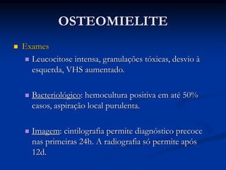 OSTEOMIELITE
 Exames
 Leucocitose intensa, granulações tóxicas, desvio à
esquerda, VHS aumentado.
 Bacteriológico: hemocultura positiva em até 50%
casos, aspiração local purulenta.
 Imagem: cintilografia permite diagnóstico precoce
nas primeiras 24h. A radiografia só permite após
12d.
 