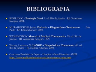 BIBLIOGRAFIA
 BOGLIOLO - Patologia Geral. 1. ed. Rio de Janeiro - RJ. Guanabara
Koogan. 2004.
 MURAHOVSCHI, Jayme. Pediatria – Diagnóstico e Tratamento. São
Paulo - SP. Editora Sarvier. 2003.
 WASHINGTON. Manual of Medical Therapeutics. 29. ed. Rio de
Janeiro – RJ. Guanabara Koogan. 1999.
 Tierney, Lawrence M. LANGE – Diagnóstico e Tratamento. 41. ed.
Rio de Janeiro – RJ. Editora Atheneu. 2004.
 Concenso Brasileiro de Sepse – Hospital Albert Einstein e AMIB
http://www.medicinaintensiva.com.br/consenso-sepse.htm
 
