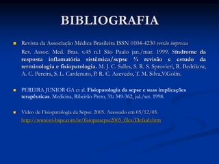 BIBLIOGRAFIA
 Revista da Associação Médica Brasileira ISSN 0104-4230 versão impressa
Rev. Assoc. Med. Bras. v.45 n.1 São Paulo jan./mar. 1999. Síndrome da
resposta inflamatória sistêmica/sepse ¾ revisão e estudo da
terminologia e fisiopatologia. M. J. C. Salles, S. R. S. Sprovieri, R. Bedrikow,
A. C. Pereira, S. L. Cardenuto, P. R. C. Azevedo, T. M. Silva,V.Golin.
 PEREIRA JUNIOR GA et al. Fisiopatologia da sepse e suas implicações
terapêuticas. Medicina, Ribeirão Preto, 31: 349-362, jul./set. 1998.
 Video de Fisiopatologia da Sepse. 2005. Acessado em 05/12/05.
http://www.sti-hspe.com.br/fisiopatsepse2005_files/Default.htm
 