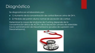 Diagnóstico
Se diagnostica en el laboratorio por:
 1) Aumento de la concentración de cortisol libre en orina de 24 h.
 2) Pérdida del patrón diurno normal de secreción de cortisol.
Determinar la causa del síndrome de Cushing depende de la
concentración sérica de ACTH y de la excreción urinaria de esteroides
tras la administración de Dexametasona (prueba de supresión con
Dexametasona).
 