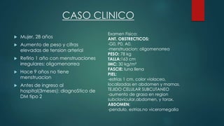 CASO CLINICO
 Mujer, 28 años
 Aumento de peso y cifras
elevadas de tension arterial
 Refirio 1 año con menstruaciones
irregulares; oligomenorrea
 Hace 9 años no tiene
menstruacion
 Antes de ingreso al
hospital(3meses): diagnoStico de
DM tipo 2
Examen Fisico:
ANT. OBSTRECTICOS:
-G0, P0, A0.
-menstruacion: oligomenorrea
PESO: 78 kg
TALLA:163 cm
IMC: 30 kg/m²
FASCIE: luna llena
PIEL:
-estrias 1 cm, color violaceo,
localizadas en abdomen y mamas.
TEJIDO CELULAR SUBCUTANEO
-aumento de grasa en region
subclavicular,abdomen, y torax.
ABDOMEN:
-pendulo, estrias.no viceromegalia
 