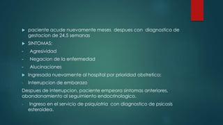  paciente acude nuevamente meses despues con diagnostico de
gestacion de 24,5 semanas
 SINTOMAS:
- Agresividad
- Negacion de la enfermedad
- Alucinaciones
 Ingresada nuevamente al hospital por prioridad obstretico:
- Interrupcion de embarazo
Despues de interrupcion, paciente empeora sintomas anteriores,
abandonamiento al seguimiento endocrinologico.
- Ingreso en el servicio de psiquiatria con diagnostico de psicosis
esteroidea.
 