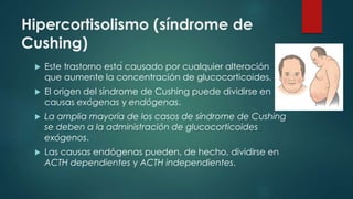 Hipercortisolismo (síndrome de
Cushing)
 Este trastorno está causado por cualquier alteración
que aumente la concentración de glucocorticoides.
 El origen del síndrome de Cushing puede dividirse en
causas exógenas y endógenas.
 La amplia mayoría de los casos de síndrome de Cushing
se deben a la administración de glucocorticoides
exógenos.
 Las causas endógenas pueden, de hecho, dividirse en
ACTH dependientes y ACTH independientes.
 