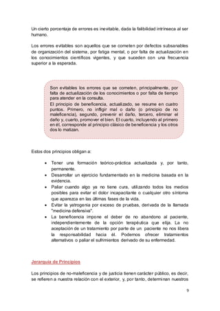 9
Un cierto porcentaje de errores es inevitable, dada la falibilidad intrínseca al ser
humano.
Los errores evitables son aquellos que se cometen por defectos subsanables
de organización del sistema, por fatiga mental, o por falta de actualización en
los conocimientos científicos vigentes, y que suceden con una frecuencia
superior a la esperada.
Estos dos principios obligan a:
 Tener una formación teórico-práctica actualizada y, por tanto,
permanente.
 Desarrollar un ejercicio fundamentado en la medicina basada en la
evidencia.
 Paliar cuando algo ya no tiene cura, utilizando todos los medios
posibles para evitar el dolor incapacitante o cualquier otro síntoma
que aparezca en las últimas fases de la vida.
 Evitar la yatrogenia por exceso de pruebas, derivada de la llamada
"medicina defensiva".
 La beneficencia impone el deber de no abandono al paciente,
independientemente de la opción terapéutica que elija. La no
aceptación de un tratamiento por parte de un paciente no nos libera
la responsabilidad hacia él. Podemos ofrecer tratamientos
alternativos o paliar el sufrimientos derivado de su enfermedad.
Jerarquía de Principios
Los principios de no-maleficencia y de justicia tienen carácter público, es decir,
se refieren a nuestra relación con el exterior, y, por tanto, determinan nuestros
Son evitables los errores que se cometen, principalmente, por
falta de actualización de los conocimientos o por falta de tiempo
para atender en la consulta.
El principio de beneficencia, actualizado, se resume en cuatro
puntos. Primero, no infligir mal o daño (o principio de no
maleficencia), segundo, prevenir el daño, tercero, eliminar el
daño y, cuarto, promover el bien. El cuarto, incluyendo al primero
en él, corresponde al principio clásico de beneficencia y los otros
dos lo matizan.
 