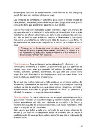 10
deberes para con todos los seres humanos, en el orden de su vida biológica y
social. Son, por ello, exigibles a todos por igual.
Los principios de beneficencia y autonomía pertenecen al ámbito privado de
cada persona, ya que responden al desarrollo de su proyecto de vida, y dicha
persona los tiene que gestionar de acuerdo con sus ideales.
Los cuatro principios de la bioética pueden ordenarse, según una jerarquía de
valores que ayuda a la deliberación en la resolución de conflictos. Justicia y no-
maleficencia se refieren a los mínimos de convivencia con las demás personas,
por ello se tendrían que anteponer siempre a beneficencia y autonomía.
Autonomía y beneficencia se refieren a la ética de máximos y, por tanto, no
necesariamente se tienen que compartir en el ámbito de la universalización
ética.
Ética de máximos. Todo ser humano aspira a la perfección y felicidad, y en
consecuencia al máximo, a lo óptimo. Lo que sucede es que este óptimo no es
idéntico para todos, sino que depende del sistema de valores religiosos,
morales, culturales, políticos, económicos, etc que cada uno acepte como
propio. Por tanto, los máximos son distintos para cada cual, que a la vez debe
tener libertad para gestionarlos privadamente.
De ahí que este nivel de máximos se halle regido por los principios bioéticos de
autonomía y beneficencia. En este nivel cada uno es autónomo para ordenar y
conducir su vida de acuerdo con sus propios valores y creencias; por tanto ,
autónomamente, buscando su propio beneficio, es decir, su perfección y
felicidad, de acuerdo con su propio sistema de valores.
Ética de mínimos. En cuanto miembro de una sociedad, todo ser humano tiene
que aceptar y respetar un conjunto de reglas y valores comunes. Estos valores
pueden establecerse por dos vías: mediante la imposición o la fuerza, y
mediante la búsqueda de consensos racionales, o al menos razonables, entre
todos o la mayoría de los ciudadanos.
Esto supone que todos y cada uno, partiendo de sus propios sistemas de
valores, y por tanto de sus respectivas éticas de máximos, han de buscar el
establecimiento de un conjunto de valores comunes que rijan la vida social de
esa comunidad.
Si entran en confrontación unos principios de bioética con otros
resulta útil aplicar la jerarquía de valores, priorizando el respeto a la
no maleficencia y a la justicia frente al derecho a la autonomía o a la
beneficencia (“primum non nocere”) .
 