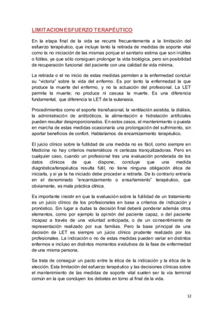 12
LIMITACIONESFUERZO TERAPÉUTICO
En la etapa final de la vida se recurre frecuentemente a la limitación del
esfuerzo terapéutico, que incluye tanto la retirada de medidas de soporte vital
como la no iniciación de las mismas porque el sanitario estima que son inútiles
o fútiles, ya que sólo consiguen prolongar la vida biológica, pero sin posibilidad
de recuperación funcional del paciente con una calidad de vida mínima.
La retirada o el no inicio de estas medidas permiten a la enfermedad concluir
su “victoria” sobre la vida del enfermo. Es por tanto la enfermedad la que
produce la muerte del enfermo, y no la actuación del profesional. La LET
permite la muerte; no produce ni casusa la muerte. Es una diferencia
fundamental, que diferencia la LET de la eutanasia.
Procedimientos como el soporte transfusional, la ventilación asistida, la diálisis,
la administración de antibióticos, la alimentación e hidratación artificiales
pueden resultar desproporcionados. En estos casos, el mantenimiento o puesta
en marcha de estas medidas ocasionaría una prolongación del sufrimiento, sin
aportar beneficios de confort. Hablaríamos de encarnizamiento terapéutico.
El juicio clínico sobre la futilidad de una medida no es fácil, como siempre en
Medicina no hay criterios matemáticos ni certezas tranquilizadoras. Pero en
cualquier caso, cuando un profesional tras una evaluación ponderada de los
datos clínicos de que dispone, concluye que una medida
diagnóstica/terapéutica resulta fútil, no tiene ninguna obligación ética de
iniciarla, y si ya la ha iniciado debe proceder a retirarla. De lo contrario entraría
en el denominado “encarnizamiento o ensañamiento” terapéutico, que
obviamente, es mala práctica clínica.
Es importante insistir en que la evaluación sobre la futilidad de un tratamiento
es un juicio clínico de los profesionales en base a criterios de indicación y
pronóstico. Sin lugar a dudas la decisión final deberá ponderar además otros
elementos, como por ejemplo la opinión del paciente capaz, o del paciente
incapaz a través de una voluntad anticipada, o de un consentimiento de
representación realizado por sus familias. Pero la base principal de una
decisión de LET es siempre un juicio clínico prudente realizado por los
profesionales. La indicación o no de estas medidas pueden variar en distintos
enfermos e incluso en distintos momentos evolutivos de la fase de enfermedad
de una misma persona.
Se trata de conseguir un pacto entre la ética de la indicación y la ética de la
elección. Esta limitación del esfuerzo terapéutico y las decisiones clínicas sobre
el mantenimiento de las medidas de soporte vital suelen ser la vía terminal
común en la que concluyen los debates en torno al final de la vida.
 