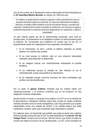 14
Uno de los puntos de la Declaración sobre enfermedad terminal adoptada por
la 35ª Asamblea Médica Mundial, en octubre de 1983 dice que:
“el médico se abstendrá de emplear cualquier medio extraordinario que no
reportara beneficio alguno al paciente. En caso de enfermedad incurable y
terminal, el médico debe limitarse a aliviar los dolores físicos y morales del
paciente, manteniendo en todo lo posible la calidad de una vida que se agota y
evitando emprender o continuar acciones terapéuticas sin esperanza, inútiles u
obstinadas”
Un acto médico puede ser útil en determinadas ocasiones, pero inútil en
muchas otras. Un tratamiento no es obligatorio cuando no ofrece beneficio para
el enfermo. Es conveniente que tengamos en cuenta que el uso de un
procedimiento puede ser inapropiado en las siguientes circunstancias:
 Si es innecesario, es decir, cuando el objetivo deseado se pueda
obtener con medios más sencillo.
 Si es inútil porque el enfermo está en una situación demasiado
avanzada para responder al tratamiento.
 Si es inseguro porque sus complicaciones sobrepasan el posible
beneficio.
 Si es inclemente porque la calidad de vida ofrecida no es lo
suficientemente buena para justificar la intervención.
 Si es insensato porque consume recursos de otras actividades que
podrían ser más beneficiosas.
Por su parte, la Iglesia Católica entiende que los medios fútiles son
“desproporcionados” y la doctrina considera que en tal situación no hay
obligación moral de mantenerlos.
Quizás donde no existe un acuerdo en lo relativo a la LET es en la retirada de
la alimentación e hidratación artificial, sobre todo cuando se realiza mediante
medidas sencillas como la sonda nasogástrica, pues hay personas que pueden
interpretarlos como una medida de confort y de cuidado básico que debe
mantenerse siempre, salvo que el paciente haya expresado lo contrario.
En cualquier caso, es importante que señalar que existe acuerdo casi unánime
entre los juristas acerca de que la LET no está tipificada por el artículo 143 del
Código Penal. Tampoco por el artículo 196 del mismo, que tipifica el delito de
omisión del deber de socorro de los profesionales. La LET, como resultado de
 