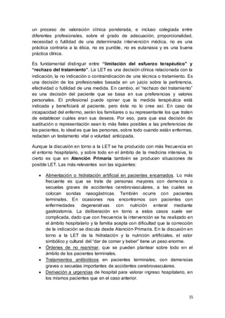 15
un proceso de valoración clínica ponderada, e incluso colegiada entre
diferentes profesionales, sobre el grado de adecuación, proporcionalidad,
necesidad o futilidad de una determinada intervención médica, no es una
práctica contraria a la ética, no es punible, no es eutanasia y es una buena
práctica clínica.
Es fundamental distinguir entre “limitación del esfuerzo terapéutico” y
“rechazo del tratamiento”. La LET es una decisión clínica relacionada con la
indicación, la no indicación o contraindicación de una técnica o tratamiento. Es
una decisión de los profesionales basada en un juicio sobre la pertinencia,
efectividad o futilidad de una medida. En cambio, el “rechazo del tratamiento”
es una decisión del paciente que se basa en sus preferencias y valores
personales. El profesional puede opinar que la medida terapéutica está
indicada y beneficiará al paciente, pero éste no lo cree así. En caso de
incapacidad del enfermo, serán los familiares o su representante los que traten
de establecer cuáles eran sus deseos. Por eso, para que esa decisión de
sustitución o representación sean lo más fieles posibles a las preferencias de
los pacientes, lo ideal es que las personas, sobre todo cuando están enfermas,
redacten un testamento vital o voluntad anticipada.
Aunque la discusión en torno a la LET se ha producido con más frecuencia en
el entorno hospitalario, y sobre todo en el ámbito de la medicina intensiva, lo
cierto es que en Atención Primaria también se producen situaciones de
posible LET. Las más relevantes son las siguientes:
 Alimentación o hidratación artificial en pacientes encamados. Lo más
frecuente es que se trate de personas mayores con demencia o
secuelas graves de accidentes cerebrovasculares, a las cuales se
colocan sondas nasogástricas. También ocurre con pacientes
terminales. En ocasiones nos encontramos con pacientes con
enfermedades degenerativas con nutrición enteral mediante
gastrostomía. La deliberación en torno a estos casos suele ser
complicada, dado que con frecuencia la intervención se ha realizado en
el ámbito hospitalario y la familia acepta con dificultad que la corrección
de la indicación se discuta desde Atención Primaria. En la discusión en
torno a la LET de la hidratación y la nutrición artificiales, el valor
simbólico y cultural del “dar de comer y beber” tiene un peso enorme.
 Órdenes de no reanimar, que se pueden plantear sobre todo en el
ámbito de los pacientes terminales.
 Tratamientos antibióticos en pacientes terminales, con demencias
graves o secuelas importantes de accidentes cerebrovasculares.
 Derivación a urgencias de hospital para valorar ingreso hospitalario, en
los mismos pacientes que en el caso anterior.
 