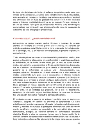 16
La toma de decisiones de limitar el esfuerzo terapéutico puede estar muy
influida por las emociones, actuando como variable intermedia. En la práctica,
esto no suele ser reconocido; familiares que exigen que un enfermo terminal
sea alimentado con un tubo de gastrostomía porque en el fondo necesitan
negar la dolorosa posibilidad de morir de su ser querido. Por eso, plantear la
LET no es un tema “fácil” para los profesionales. Necesita tanto de estrategias
comunicativas y de contención cara al paciente/familia como de estrategias de
autocontrol de cara a los propios profesionales.
Contexto actual…¿medicinadefensiva?
Actualmente, se ponen muchos medios, técnicos y humanos, la persona
atendida se convierte en usuaria (puede usar y abusar), es atendida por
múltiples agentes de salud (de la medicina, de la enfermería, del trabajo social,
de la psicología, etc.) y, en medio de todo el proceso, la persona se pierde, se
compartimenta.
Y ello no solo porque se cae en el muy denunciado paternalismo médico, sino
porque se transforma a la persona en su enfermedad y, según los aspectos de
su enfermedad, se la divide. De ese modo, por un lado, se ponen muchos
medios pero por otro, se desconsidera el fin, se pierden las formas, lo esencial,
que es la persona, sus circunstancias y sus deseos. Al desatender la vivencia
personal de la enfermedad se produce una deshumanización, una
despersonalización. Tampoco es correcto situarnos en el otro extremo: el
modelo autonomista puro, pues con él conseguimos el idéntico resultado
deshumanizante. Así sucede cuando se convierte a la persona que sufre (por la
enfermedad o por el miedo a tenerla) en alguien autosuficiente, invulnerable y
con plena autonomía que no se resiente por los vaivenes de la salud personal.
Hacer participar sin más al paciente pero convirtiéndolo en cliente no es la
manera. El paciente, agente activo en su salud, es vulnerable en conocimientos
y, por tanto, en los cuidados que precisará, por lo que es dependiente,
necesitado de orientación y ayuda también a la hora de tomar sus decisiones
tras una relación deliberativa y consultiva con los profesionales.
El resultado es que la persona es visitada y recibida pero no siempre es
«atendida», acogida, no siempre es entendida ni comprendida. La razón
estratégico-instrumental, que con su eficiencia y eficacia en el despliegue de
medios y medidas ha inundado el paradigma tecnocientífico y con él nuestro
mundo tecnificado, también ha suplantado a la racionalidad ética que es
comunicativa, dialógica. La atención sanitaria es comunicativa, relacional
dialógica. Desde la ética se proponen tareas para la humanización de la
atención sanitaria: ser conscientes de esta deshumanización y de sus causas y
tener referentes en los que fijar atentamente la mirada para que nos puedan
 