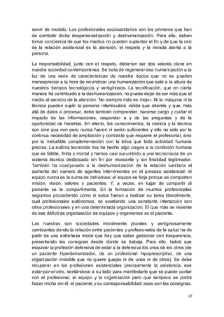17
servir de modelo. Los profesionales sociosanitarios son los primeros que han
de combatir dicha despersonalización y deshumanización. Para ello, deben
tomar conciencia de que los medios no pueden suplantar el fin y de que la raíz
de la relación asistencial es la atención, el respeto y la mirada atenta a la
persona.
La responsabilidad, junto con el respeto, deberían ser dos valores clave en
nuestra sociedad contemporánea. Se trata de regenerar esa humanización a la
luz de una serie de características de nuestra época que no se pueden
menospreciar a la hora de reivindicar una humanización que esté a la altura de
nuestros tiempos tecnológicos y vertiginosos. La tecnificación, que en cierta
manera ha contribuido a la deshumanización, no puede dejar de ser más que el
medio al servicio de la atención. No siempre más es mejor. Ni la máquina ni la
técnica pueden suplir la persona interlocutora válida que atiende y que, más
allá de datos a procesar, debe también comprender, hacerse cargo y cuidar el
impacto de las informaciones, responder a y de las preguntas y de la
oportunidad de hacerlas. En efecto, los conocimientos, la ciencia y la técnica
son sine qua non pero nunca fueron ni serán suficientes y ello no solo por la
continua necesidad de ampliación y contraste que requiere el profesional, sino
por la ineludible complementación con la ética que toda actividad humana
precisa. La euforia tecnicista nos ha hecho algo ciegos a la condición humana
que es falible, finita y mortal y hemos casi sucumbido a una tecnocracia de un
sistema técnico desbocado sin fin por incesante y sin finalidad legitimador.
También ha coadyuvado a la deshumanización de la relación sanitaria el
aumento del número de agentes intervinientes en el proceso asistencial: el
equipo nunca es la suma de individuos; el equipo se forja porque se comparten
misión, visión, valores y pacientes. Y, a veces, en lugar de compartir al
paciente se le compartimenta. En la formación de muchos profesionales
seguimos procediendo como si estos fueran a realizar su tarea liberalmente,
cual profesionales autónomos, no existiendo una constante interacción con
otros profesionales y en una determinada organización. El que más se resiente
de ese déficit de organización de equipos y organismos es el paciente.
Las nuestras son sociedades moralmente plurales y vertiginosamente
cambiantes donde la relación entre pacientes y profesionales de la salud ha de
partir de una extrañeza moral que hay que saber gestionar con trasparencia,
presentando las consignas desde donde se trabaja. Para ello, habrá que
esquivar la profesión defensiva de estar a la defensiva los unos de los otros (de
un paciente hiperdemandador, de un profesional hipoprescriptivo, de una
organización invisible que no quiere quejas ni de unos ni de otros). Se debe
recuperar en las profesiones asistenciales precisamente la asistencia, ese
estar-por-el-otro, sentándose a su lado para manifestarle que se puede contar
con el profesional, el equipo y la organización pero que tampoco se podrá
hacer micho sin él, el paciente y su corresponsabilidad: esas son las consignas.
 