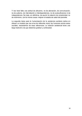 18
Y nos hará falta una actitud de altruismo, no de alienación, de comunicación,
no de autismo, de interrelación e interdependencia, no de autosuficiencia ni de
independencia. Se trata, en definitiva, de asumir la relación de complicidad, no
de victimismo, con la misma causa: mejorar el estado de salud del paciente.
La segunda tarea para la humanización de la asistencia sanitaria radica en
ofrecer un modelo que nos sirva de referente moral: los humanos somos seres
sociales, necesitamos de esas referencias. La relación asistencial tiene una
larga tradición a la que debemos gratitud y continuidad.
 