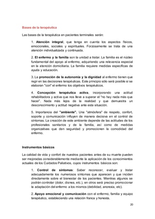 20
Bases de la terapéutica
Las bases de la terapéutica en pacientes terminales serán:
1. Atención integral, que tenga en cuenta los aspectos físicos,
emocionales, sociales y espirituales. Forzosamente se trata de una
atención individualizada y continuada.
2. El enfermo y la familia son la unidad a tratar. La familia es el núcleo
fundamental del apoyo al enfermo, adquiriendo una relevancia especial
en la atención domiciliaria. La familia requiere medidas específicas de
ayuda y educación.
3. La promoción de la autonomía y la dignidad al enfermo tienen que
regir en las decisiones terapéuticas. Este principio sólo será posible si se
elaboran "con" el enfermo los objetivos terapéuticos.
4. Concepción terapéutica activa, incorporando una actitud
rehabilitadora y activa que nos lleve a superar el "no hay nada más que
hacer”. Nada más lejos de la realidad y que demuestra un
desconocimiento y actitud negativa ante esta situación.
5. Importancia del "ambiente". Una "atmósfera" de respeto, confort,
soporte y comunicación influyen de manera decisiva en el control de
síntomas. La creación de este ambiente depende de las actitudes de los
profesionales sanitarios y de la familia, así como de medidas
organizativas que den seguridad y promocionen la comodidad del
enfermo.
Instrumentos básicos
La calidad de vida y confort de nuestros pacientes antes de su muerte pueden
ser mejoradas considerablemente mediante la aplicación de los conocimientos
actuales de los Cuidados Paliativos, cuyos instrumentos básicos son:
1. Control de síntomas: Saber reconocer, evaluar y tratar
adecuadamente los numerosos síntomas que aparecen y que inciden
directamente sobre el bienestar de los pacientes. Mientras algunos se
podrán controlar (dolor, disnea, etc.), en otros será preciso promocionar
Ia adaptación del enfermo a los mismos (debilidad, anorexia, etc).
2. Apoyo emocional y comunicación con el enfermo, familia y equipo
terapéutico, estableciendo una relación franca y honesta.
 