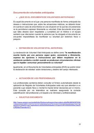 22
Documento de voluntades anticipadas
 ¿QUE ES EL DOCUMENTO DE VOLUNTADES ANTICIPADAS?
Es aquel documento en el que una persona manifiesta de forma anticipada los
deseos o instrucciones que, sobre las actuaciones médicas, se deberán tener
en cuenta en caso de encontrarse en una situación en la que las circunstancias
no le permitieran expresar libremente su voluntad. Este documento sirve para
que tales deseos sean respetados y cumplidos por el médico o el equipo
sanitario que intervienen cuando la persona que ha otorgado el documento se
encuentre imposibilitada de manifestar su voluntad por deterioro físico o
psíquico.
 DEFINICIÓN DE VOLUNTAD VITAL ANTICIPADA
La declaración de Voluntad Vital Anticipada se define como "la manifestación
escrita hecha por una persona capaz quien, consciente y libremente,
expresa las opciones e instrucciones que deben respetarse en la
asistencia sanitaria a recibir cuando se produzcan circunstancias clínicas
que le impidan comunicar personalmente su voluntad".
Igualmente, en el Documento de Voluntades anticipadas (DVA) se podrá incluir
la declaración de voluntad sobre donaciones y destino del cuerpo interesado.
 ACTUACIÓN DE LOS PROFESIONALES
Los profesionales sanitarios deben consultar el fichero automatizado desde la
aplicación de Registro de Voluntades Anticipadas cada vez que atiendan a un
paciente cuyo estado físico o mental le impida tomar decisiones por sí mismo.
Esta consulta por vía telemática se realizara asegurando la correcta
autentificación del profesional y el respeto a la intimidad y confidencialidad.
 SOLICITUD DOCUMENTO
http://www.aragon.es/portal/site/GobiernoAragon/menuitem.a5eff4c9604087b9b
ad5933754a051ca/?vgnextoid=d25b504d4deab210VgnVCM100000450a15acR
CRD&idTramite=611
 