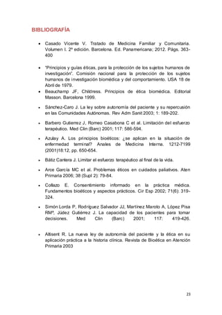23
BIBLIOGRAFÍA
 Casado Vicente V. Tratado de Medicina Familiar y Comunitaria.
Volumen I. 2º edición. Barcelona. Ed. Panamericana; 2012. Págs. 363-
400
 “Principios y guías éticas, para la protección de los sujetos humanos de
investigación”. Comisión nacional para la protección de los sujetos
humanos de investigación biomédica y del comportamiento. USA 18 de
Abril de 1979.
 Beauchamp JF, Childress. Principios de ética biomédica. Editorial
Masson. Barcelona 1999.
 Sánchez-Caro J. La ley sobre autonomía del paciente y su repercusión
en las Comunidades Autónomas. Rev Adm Sanit 2003; 1: 189-202.
 Barbero Gutierrez J, Romeo Casabona C et al. Limitación del esfuerzo
terapéutico. Med Clin (Barc) 2001; 117: 586-594.
 Azulay A. Los principios bioéticos: ¿se aplican en la situación de
enfermedad terminal? Anales de Medicina Interna. 1212-7199
(2001)18:12, pp. 650-654.
 Bátiz Cantera J. Limitar el esfuerzo terapéutico al final de la vida.
 Arce García MC et al. Problemas éticos en cuidados paliativos. Aten
Primaria 2006; 38 (Supl 2): 79-84.
 Collazo E. Consentimiento informado en la práctica médica.
Fundamentos bioéticos y aspectos prácticos. Cir Esp 2002; 71(6): 319-
324.
 Simón Lorda P, Rodríguez Salvador JJ, Martínez Maroto A, López Pisa
RMª, Júdez Gutiérrez J. La capacidad de los pacientes para tomar
decisiones. Med Clin (Barc) 2001; 117: 419-426.
 Altisent R. La nueva ley de autonomía del paciente y la ética en su
aplicación práctica a la historia clínica. Revista de Bioética en Atención
Primaria 2003
 