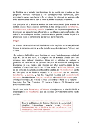 2
La Bioética es el estudio interdisciplinar de los problemas creados por los
progresos médicos, biológicos y sus correspondientes tecnologías, para
encontrar lo que es más humano. Es un intento de introducir los valores en la
toma de decisiones clínicas con el fin de aumentar la calidad asistencial.
Los principios de la bioética resultan un buen instrumento para analizar la
calidad ética de las decisiones sanitarias. Estos principios son: beneficencia,
no-maleficencia, autonomía y justicia. El esfuerzo por respetar los principios de
bioética en las actuaciones profesionales y su utilización como referente en la
reflexión necesaria para resolver problemas éticos, permite orientar la práctica
profesional hacia el cumplimiento de los fines de la medicina.
Origen
La práctica de la medicina tradicionalmente se ha inspirado en la búsqueda del
bien de la persona enferma y se ha guiado según la máxima de “primum non
nocere”.
Sin embargo, la Bioética como disciplina no surge hasta la segunda mitad del
siglo XX. En el año 1974, el Congreso de los Estados Unidos creó una
comisión para elaborar directrices éticas con el objetivo de proteger y
garantizar los derechos de las personas incluidas en estudios de investigación
biomédica, ya que habían sido víctimas del afán experimentador de los
científicos. Como consecuencia, en 1978 se redactó el Informe Belmont , uno
de los primeros documentos escritos sobre bioética. El Informe Belmont sienta
los principios de la Bioética respecto a la autonomía de las personas,
beneficencia y justicia, y fija los requisitos básicos del consentimiento
informado, la valoración de riesgos y beneficios y la selección de sujetos para
investigación médica. Lo redactó el 30 de septiembre de 1978 por la National
Comission For The Protection Of Humans Subjects Of Biomedical And
Behavioral Research.
Un año mas tarde, Beauchamp y Childress introdujeron en la reflexión bioética
el concepto de no maleficencia que es aceptado universalmente como cuarto
principio.
Con la publicación del Informe Belmont, la comunidad
científica internacional acepta como principios
fundamentales de la bioética los de beneficencia, no-
maleficencia, autonomía y justicia.
 