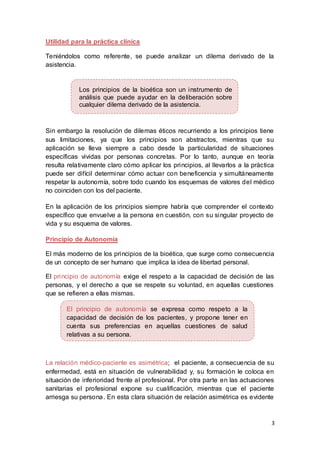 3
Utilidad para la práctica clínica
Teniéndolos como referente, se puede analizar un dilema derivado de la
asistencia.
Sin embargo la resolución de dilemas éticos recurriendo a los principios tiene
sus limitaciones, ya que los principios son abstractos, mientras que su
aplicación se lleva siempre a cabo desde la particularidad de situaciones
específicas vividas por personas concretas. Por lo tanto, aunque en teoría
resulta relativamente claro cómo aplicar los principios, al llevarlos a la práctica
puede ser difícil determinar cómo actuar con beneficencia y simultáneamente
respetar la autonomía, sobre todo cuando los esquemas de valores del médico
no coinciden con los del paciente.
En la aplicación de los principios siempre habría que comprender el contexto
específico que envuelve a la persona en cuestión, con su singular proyecto de
vida y su esquema de valores.
Principio de Autonomía
El más moderno de los principios de la bioética, que surge como consecuencia
de un concepto de ser humano que implica la idea de libertad personal.
El principio de autonomía exige el respeto a la capacidad de decisión de las
personas, y el derecho a que se respete su voluntad, en aquellas cuestiones
que se refieren a ellas mismas.
La relación médico-paciente es asimétrica; el paciente, a consecuencia de su
enfermedad, está en situación de vulnerabilidad y, su formación le coloca en
situación de inferioridad frente al profesional. Por otra parte en las actuaciones
sanitarias el profesional expone su cualificación, mientras que el paciente
arriesga su persona. En esta clara situación de relación asimétrica es evidente
El principio de autonomía se expresa como respeto a la
capacidad de decisión de los pacientes, y propone tener en
cuenta sus preferencias en aquellas cuestiones de salud
relativas a su persona.
Los principios de la bioética son un instrumento de
análisis que puede ayudar en la deliberación sobre
cualquier dilema derivado de la asistencia.
 