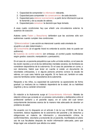5
1. Capacidad de comprender la información relevante.
2. Capacidad para comprender las consecuencias de cada decisión.
3. Capacidad para elaborar razonamientos a partir de la información que se
le transmite y de su escala de valores.
4. Capacidad para comunicar la decisión que haya tomado.
A esas cuatro condiciones hay que añadir una circunstancia externa: la
ausencia de coacción.
Autores como Faden y Beauchamp defienden que las acciones sólo son
autónomas cuando cumplen tres condiciones:
1) Intencionalidad ( una acción es intencional cuando está orientada de
acuerdo a un plan determinado ).
2) Conocimiento (si el agente moral no entiende la acción, ésta no puede ser
autónoma).
3) Ausencia de control externo (sin embargo, el control puede manifestarse
según grados: coacción, manipulación y persuasión).
En el caso de un paciente psiquiátrico que sufre un brote sicótico, en el caso de
los recién nacidos y en el de los deficientes mentales severos, los familiares se
consideran depositarios de la autonomía. En el caso de pacientes en coma, o
con demencia, habrá que tener en cuenta si existe un documento de
voluntades anticipadas, o si alguna persona próxima conoce la escala de
valores, en cuyo caso habría que seguirla. Si no fuera así, también en este
caso los familiares serían depositarios de la autonomía.
Respecto a los niños, su capacidad de autonomía va apareciendo de forma
gradual. La madurez de su intelecto dependerá de la edad, de su habilidad
cognitiva y de su carácter emocional.
.
En relación a la Autonomía surge el Consentimiento Informado: Modelo de
relación clínica que consiste en un proceso comunicativo y deliberativo entre el
profesional sanitario y el paciente capaz, en el curso del cual toman
conjuntamente decisiones acerca de la manera más adecuada de abordar un
problema de salud.
De acuerdo con lo dispuesto en el artículo 3 de la Ley 41/2002, de 14 de
noviembre, básica reguladora de la autonomía del paciente y de derechos y
obligaciones en materia de información y documentación clínica, la
conformidad libre, voluntaria y consciente de un paciente, manifestada en pleno
uso de sus facultades después de recibir información adecuada, para que
tenga lugar una actuación que afecta a su salud.
 