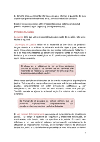 6
El derecho al consentimiento informado obliga a informar al paciente de todo
aquello que pueda serle relevante en su proceso de toma de decisión.
Existen varias excepciones al CI: incapacidad; grave peligro para la salud
pública; imperativo legal; urgencia y privilegio terapéutico.
Principio de Justicia
La justicia tiene que ver con una distribución adecuada de recursos, tal que se
facilite la equidad.
El principio de justicia insiste en la necesidad de que todas las personas
tengan acceso a un mínimo de asistencia sanitaria digno e igual, teniendo
como único criterio prioritario a los más desvalidos, médicamente hablando, y
no a los más demandadores. La salud tiene un precio cuando los recursos son
limitados y los avances tecnológicos no. El principio de justicia orienta sobre
cómo pagar ese precio.
Unos claros ejemplos de situaciones en las que hay que aplicar el principio de
justicia: Todos aquellos casos en los que el paciente solicita que se le practique
pruebas complementarias sin estar clínicamente justificadas y, por
complacencia, se les da curso, se está actuando contra este principio.
También cuando se ejerce la actividad según los criterios de la medicina
defensiva.
El uso racional del medicamento nos acerca al cumplimiento del principio de
justicia. El elergir a igualdad de seguridad y efectividad terapéutica, el
medicamento más barato, esto nos aproxima a la justicia. Si cuando nos
referimos a un uso racional estamos promocionando exclusivamente la
utilización de medicamentos baratos, sin contemplar criterios de efectividad
terapéutica, como el cumplimiento o el porcentaje de mala respuesta, o criterios
Se transgrede el principio de justicia siempre que se
practican exploraciones complementarias por
complacencia o por practicar medicina defensiva.
El abuso en la utilización de los servicios sanitarios
dificulta el acceso a los mismos de las personas que
realmente los necesitan y sobrecargan de forma superflua
la presión asistencial del médico.
 