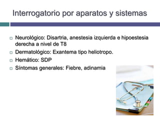 Interrogatorio por aparatos y sistemas
 Neurológico: Disartria, anestesia izquierda e hipoestesia
derecha a nivel de T8
 Dermatológico: Exantema tipo heliotropo.
 Hemático: SDP
 Síntomas generales: Fiebre, adinamia
 